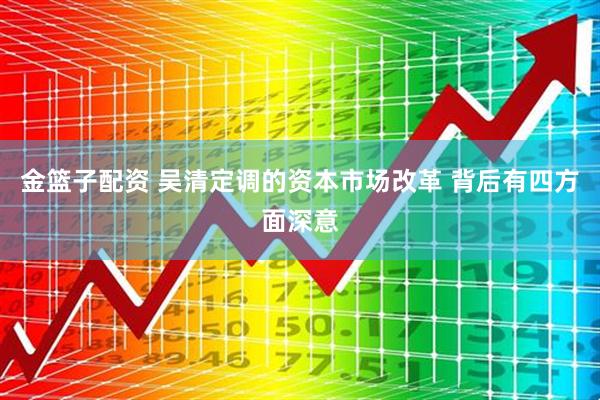 金篮子配资 吴清定调的资本市场改革 背后有四方面深意