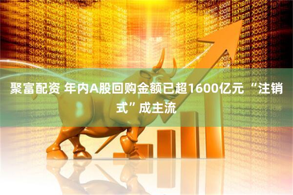 聚富配资 年内A股回购金额已超1600亿元 “注销式”成主流