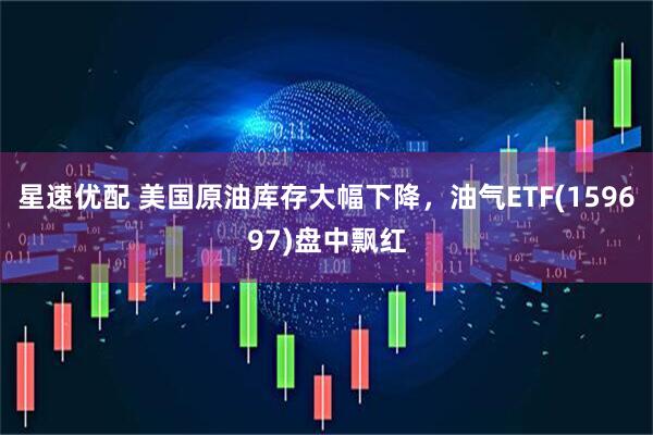 星速优配 美国原油库存大幅下降,油气ETF(159697)盘中飘红