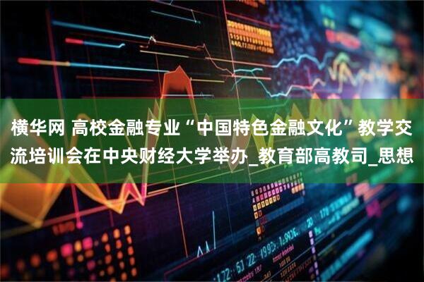 横华网 高校金融专业“中国特色金融文化”教学交流培训会在中央财经大学举办_教育部高教司_思想
