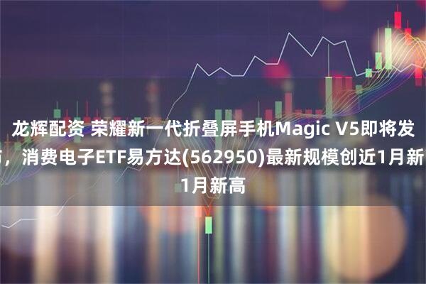 龙辉配资 荣耀新一代折叠屏手机Magic V5即将发布,消费电子ETF易方达(562950)最新规模创近1月新高