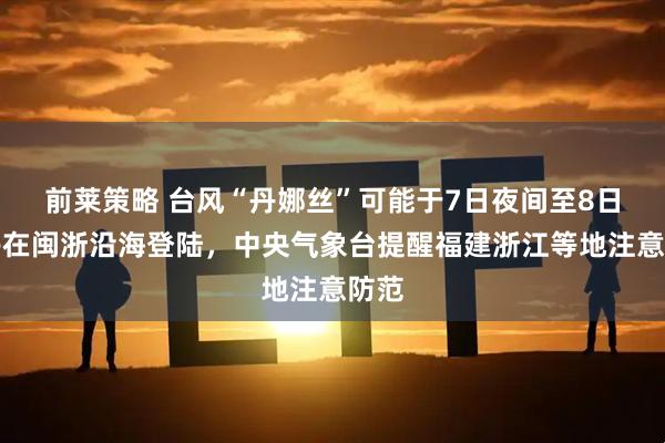 前莱策略 台风“丹娜丝”可能于7日夜间至8日上午在闽浙沿海登陆,中央气象台提醒福建浙江等地注意防范
