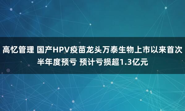 高忆管理 国产HPV疫苗龙头万泰生物上市以来首次半年度预亏 预计亏损超1.3亿元