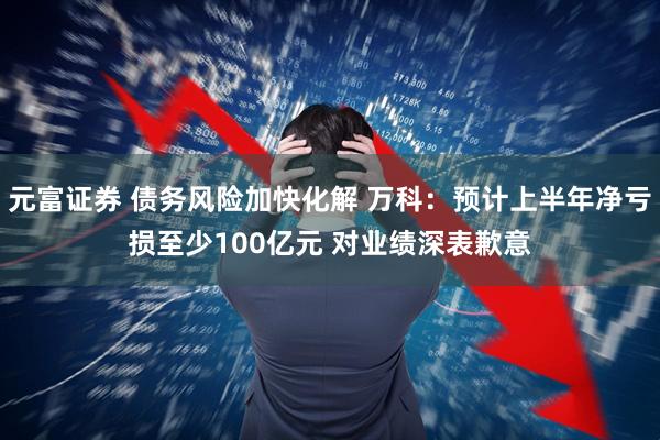 元富证券 债务风险加快化解 万科:预计上半年净亏损至少100亿元 对业绩深表歉意
