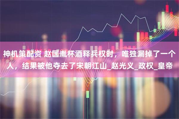 神机策配资 赵匡胤杯酒释兵权时,唯独漏掉了一个人,结果被他夺去了宋朝江山_赵光义_政权_皇帝