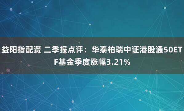 益阳指配资 二季报点评:华泰柏瑞中证港股通50ETF基金季度涨幅3.21%