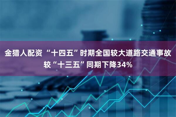 金猎人配资 “十四五”时期全国较大道路交通事故较“十三五”同期下降34%