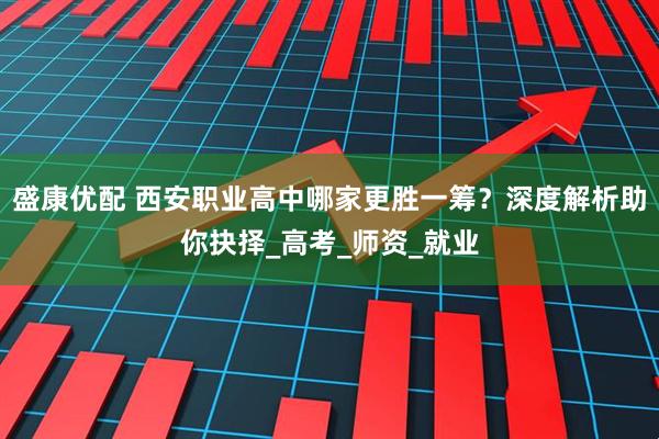 盛康优配 西安职业高中哪家更胜一筹?深度解析助你抉择_高考_师资_就业