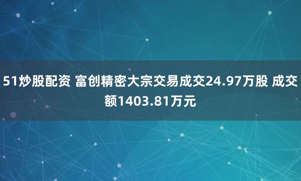 51炒股配资 富创精密大宗交易成交24.97万股 成交额1403.81万元
