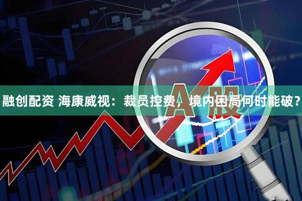 融创配资 海康威视:裁员控费,境内困局何时能破?