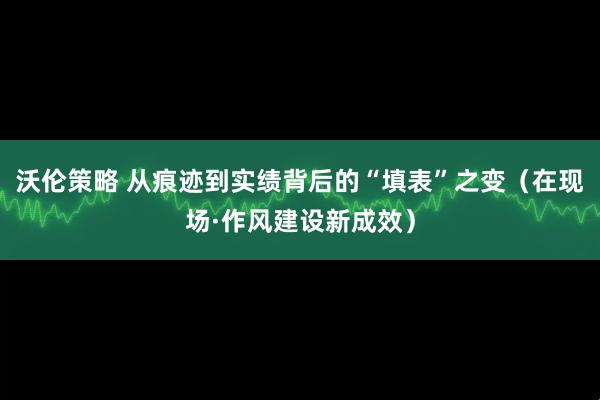 沃伦策略 从痕迹到实绩背后的“填表”之变(在现场·作风建设新成效)