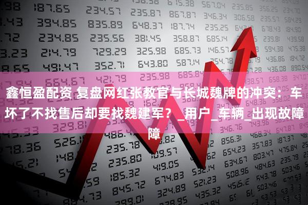 鑫恒盈配资 复盘网红张教官与长城魏牌的冲突：车坏了不找售后却要找魏建军？_用户_车辆_出现故障