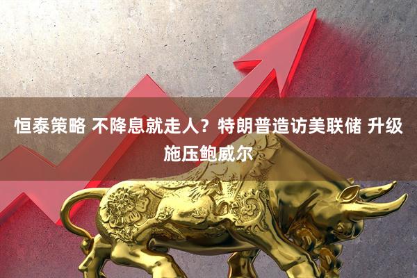 恒泰策略 不降息就走人?特朗普造访美联储 升级施压鲍威尔