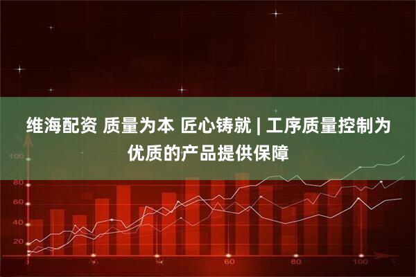 维海配资 质量为本 匠心铸就 | 工序质量控制为优质的产品提供保障