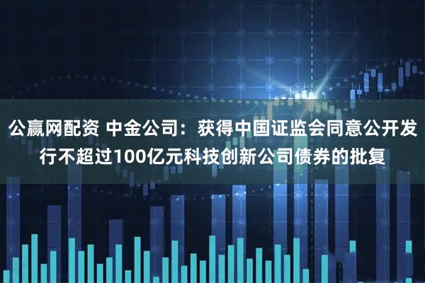 公赢网配资 中金公司：获得中国证监会同意公开发行不超过100亿元科技创新公司债券的批复