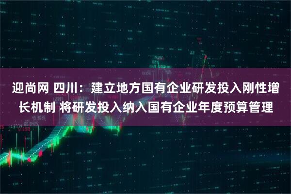 迎尚网 四川：建立地方国有企业研发投入刚性增长机制 将研发投入纳入国有企业年度预算管理